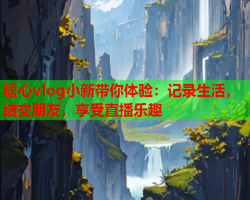 糖心vlog小新带你体验：记录生活，结交朋友，享受直播乐趣  第1张