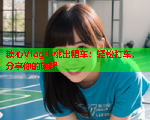 糖心Vlog小桃出租车：轻松打车，分享你的旅程  第1张