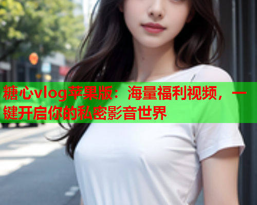 糖心vlog苹果版：海量福利视频，一键开启你的私密影音世界  第1张