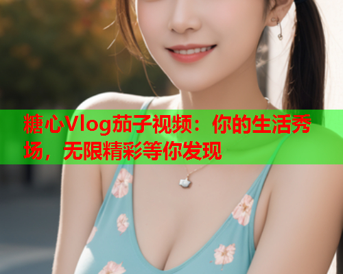 糖心Vlog茄子视频：你的生活秀场，无限精彩等你发现  第1张