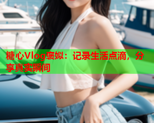 糖心Vlog褒姒：记录生活点滴，分享真实瞬间  第1张