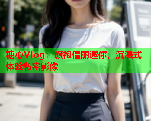 糖心Vlog：旗袍佳丽邀你，沉浸式体验私密影像  第1张