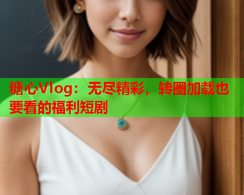 糖心Vlog：无尽精彩，转圈加载也要看的福利短剧  第2张