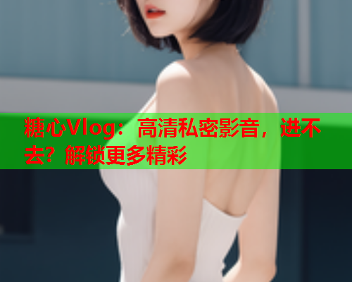 糖心Vlog：高清私密影音，进不去？解锁更多精彩  第1张