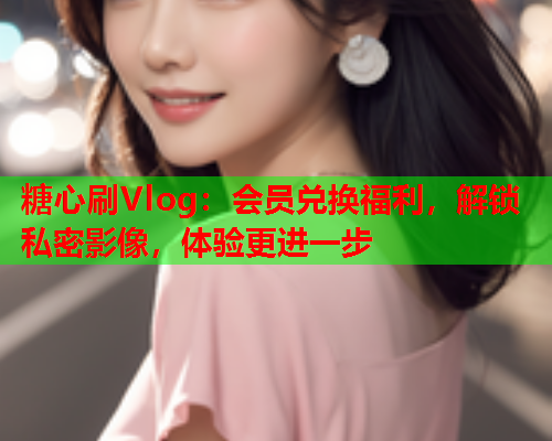 糖心刷Vlog：会员兑换福利，解锁私密影像，体验更进一步  第2张