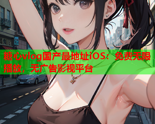 糖心vlog国产最地址iOS：免费无限播放，无广告影视平台  第2张