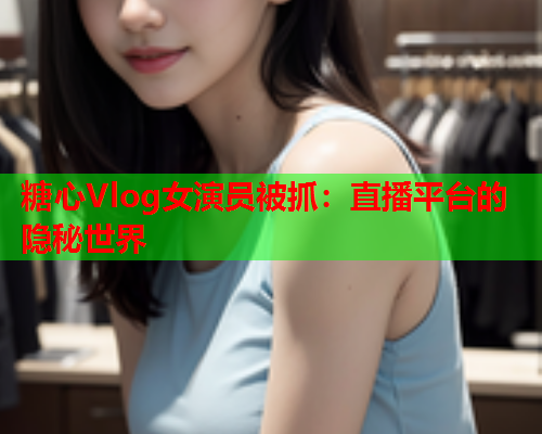 糖心Vlog女演员被抓：直播平台的隐秘世界  第1张