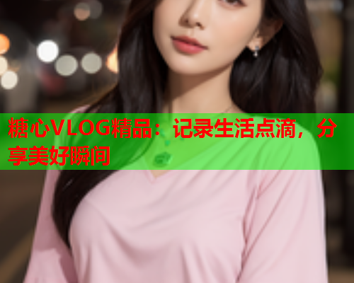 糖心VLOG精品:记录生活点滴,分享美好瞬间 第2张 糖心VLOG精品:记录生活点滴,分享美好瞬间 第2张