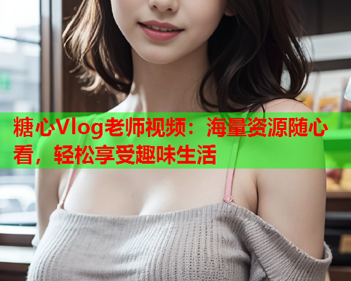 糖心Vlog老师视频：海量资源随心看，轻松享受趣味生活  第1张