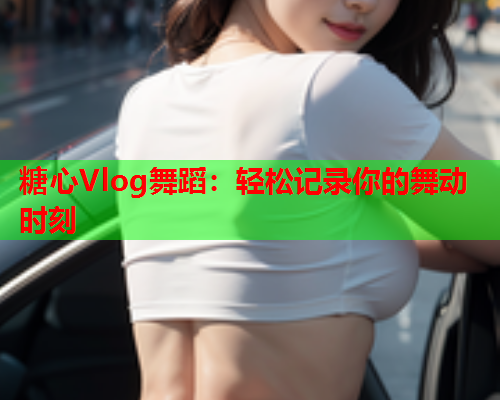 糖心Vlog舞蹈：轻松记录你的舞动时刻  第1张