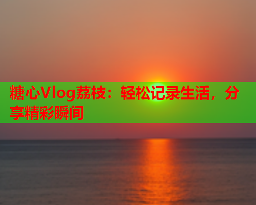 糖心Vlog荔枝：轻松记录生活，分享精彩瞬间  第1张