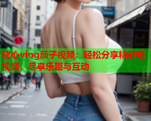 糖心vlog茄子视频:轻松分享精彩短视频,尽享乐趣与互动 第2张 糖心vlog茄子视频:轻松分享精彩短视频,尽享乐趣与互动 第2张