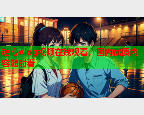 糖心vlog视频在线观看，国内优质内容随时看  第2张